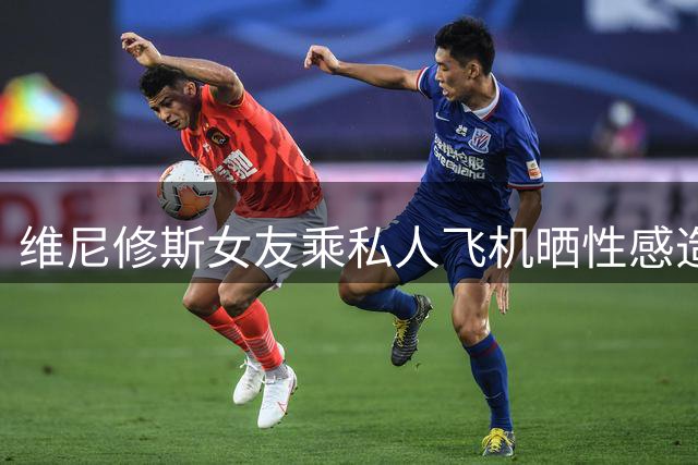 维尼修斯女友乘私人飞机晒性感造型引热议